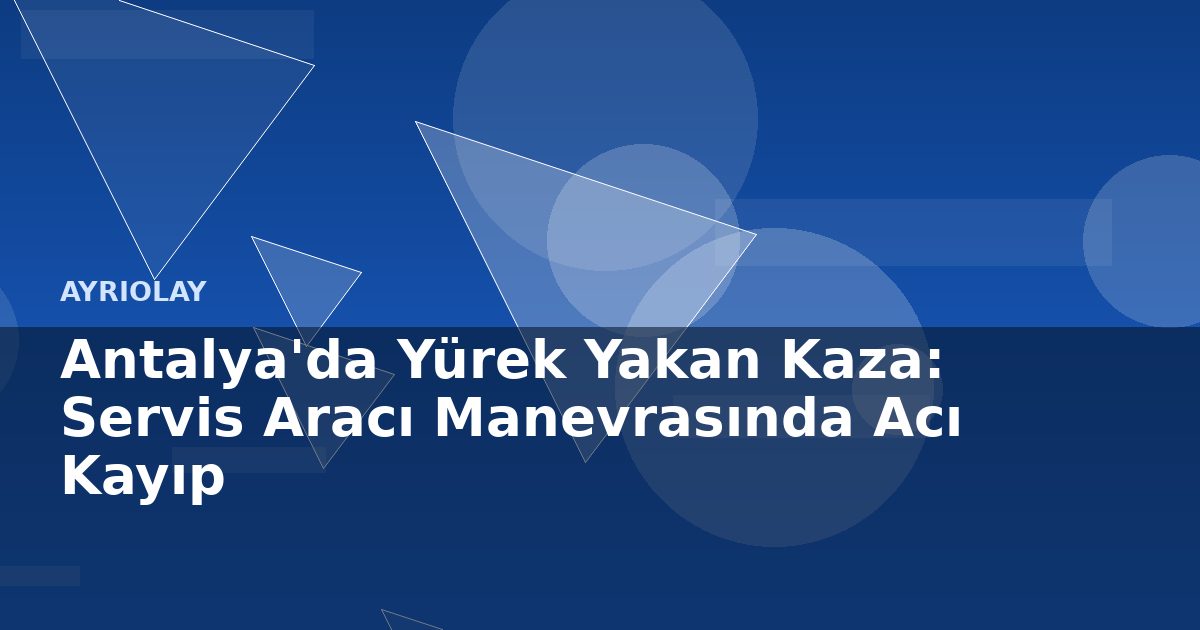 Antalya’da Yürek Yakan Kaza: Servis Aracı Manevrasında Acı Kayıp